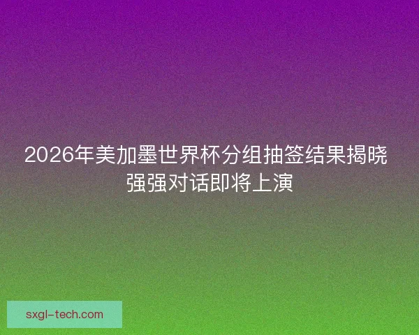 2026年美加墨世界杯分组抽签结果揭晓 强强对话即将上演
