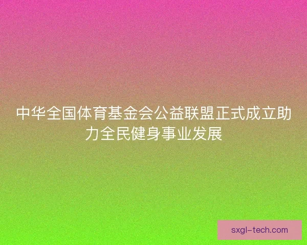 中华全国体育基金会公益联盟正式成立助力全民健身事业发展