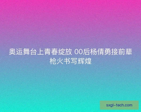 奥运舞台上青春绽放 00后杨倩勇接前辈枪火书写辉煌