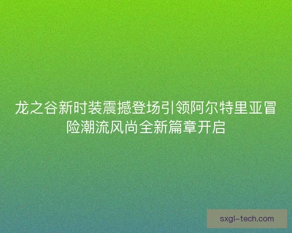 龙之谷新时装震撼登场引领阿尔特里亚冒险潮流风尚全新篇章开启