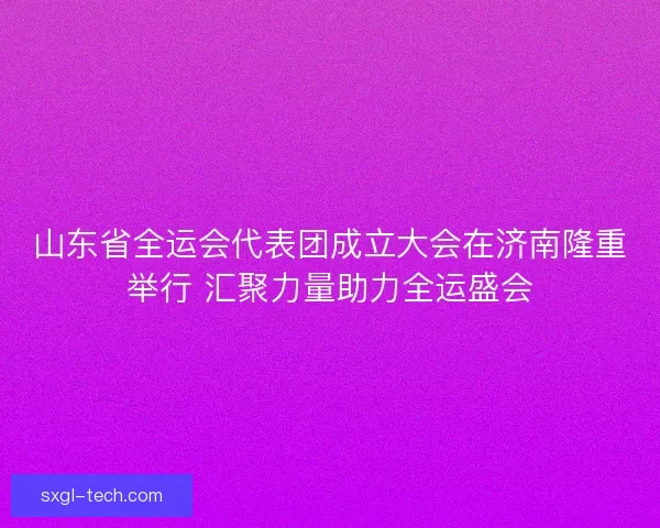 山东省全运会代表团成立大会在济南隆重举行 汇聚力量助力全运盛会