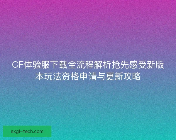 CF体验服下载全流程解析抢先感受新版本玩法资格申请与更新攻略